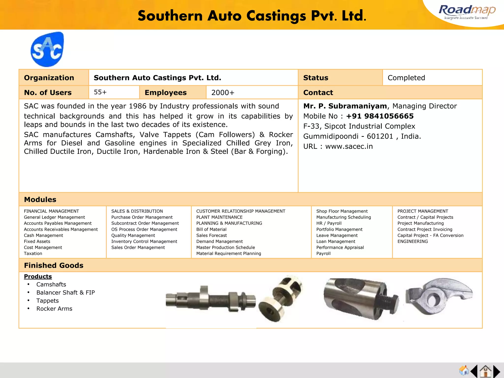 ®
Organization GEDEE WEILER PVT LTD. Status Completed
No. of Users 20 Employees 200+ No. of Units / Branches 1 Contact
GDW, an Indo-German venture was established in the year 1966 in technical
collaboration with GDW Werkzeumaschinen – Herzogenaurach Gmbh, Germany.
GDW is a part of UMS group company.
Gedee Weiler is committed to providing cost effective, viable solutions to a wide range
of industries, especially in the manufacture of components. Components that are often
critical to industries like textile, automobile, medical, domestic appliances and
aerospace among others.
Mr. G.D. Rajkumar, Managing Director
Mobile No : +91 98430 23300
Technical Centre, Vellalore Road, Podanur,
Coimbatore - 641023. India.
URL : www.gdweiler.com
Modules
FINANCIAL MANAGEMENT
General Ledger Management
Accounts Payables Management
Accounts Receivables Management
Cash Management
Fixed Assets
Cost Management
Taxation
SALES & DISTRIBUTION
Purchase Order Management
Subcontract Order Management
OS Process Order Management
Quality Management
Inventory Control Management
Sales Order Management
CUSTOMER RELATIONSHIP MANAGEMENT
PLANT MAINTENANCE
PLANNING & MANUFACTURING
Bill of Material
Sales Forecast
Demand Management
Master Production Schedule
Material Requirement Planning
Shop Floor Management
Manufacturing Scheduling
HR / Payroll
Portfolio Management
Leave Management
Loan Management
Performance Appraisal
Payroll
PROJECT MANAGEMENT
Contract / Capital Projects
Project Manufacturing
Contract Project Invoicing
Capital Project - FA Conversion
ENGINEERING
Finished Goods
Gedee Weiler Pvt Ltd.
Products
• Flexturn
• Lean Turn
• Uniturn 300
• MLZ 250
• MC 250 CAPSTAN
• MC 250 PLC
Feedback : Roadmap ERP has given us the ability to improve our bottom line and productivity with
company's wide financial information at the click of a button. MRPs, including the reverse planning could be
run on-demand at shortest time based on the existing stock at all levels
Mr. G.D.Rajkumar, MD
 