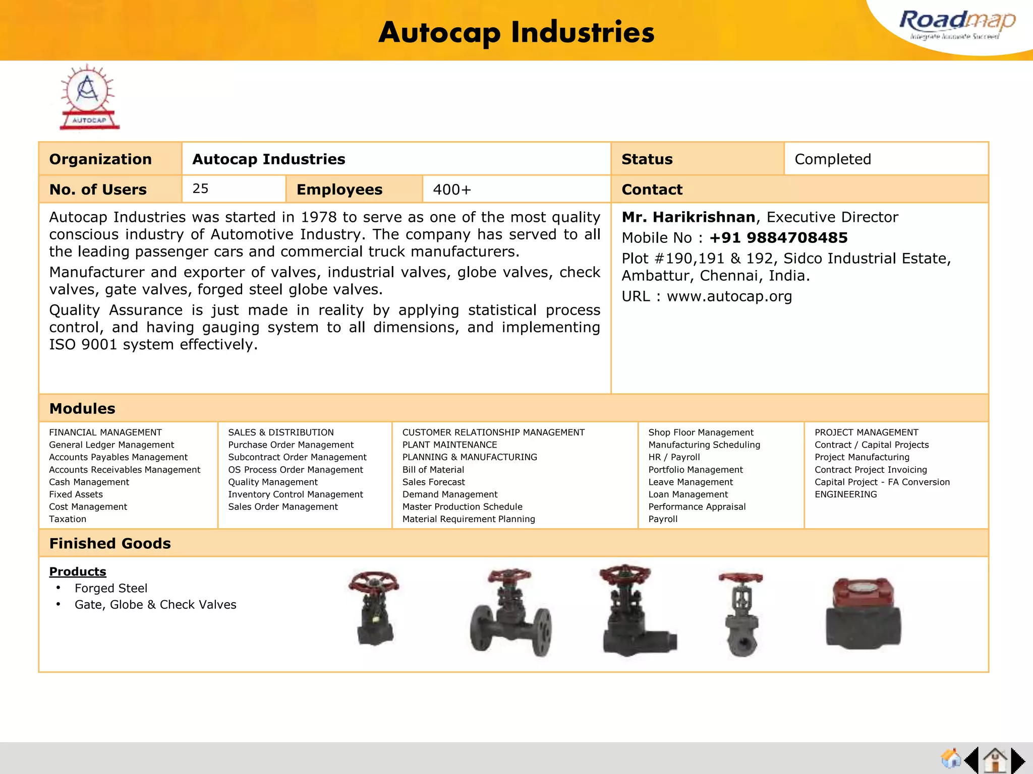 ®
Organization G-PLAST (Pvt) Ltd. Status Completed
No. of Users 30 Employees 500+ No. of Units / Branches 3 Contact
G Plast An ISO / TS16949:2002, ISO 14001 & OHSAS 18001 Certified Company.
The company based in India with more than three decades of experience and expertise
in Tool and Die Making, Injection Molding and Die Casting. Its a part of the UMS
Group. Well known for its achievements in Electronics, Precision Machine Tools and
Transport.
Mr. G.D. Rajkumar, Managing Director
Mobile No : +91 98430 23300
Avinashi Rd, P.N.Palayam,
Coimbatore - 641 018. India.
URL : www.gplast.com
Modules
FINANCIAL MANAGEMENT
General Ledger Management
Accounts Payables Management
Accounts Receivables Management
Cash Management
Fixed Assets
Cost Management
Taxation
SALES & DISTRIBUTION
Purchase Order Management
Subcontract Order Management
OS Process Order Management
Quality Management
Inventory Control Management
Sales Order Management
CUSTOMER RELATIONSHIP MANAGEMENT
PLANT MAINTENANCE
PLANNING & MANUFACTURING
Bill of Material
Sales Forecast
Demand Management
Master Production Schedule
Material Requirement Planning
Shop Floor Management
Manufacturing Scheduling
HR / Payroll
Portfolio Management
Leave Management
Loan Management
Performance Appraisal
Payroll
PROJECT MANAGEMENT
Contract / Capital Projects
Project Manufacturing
Contract Project Invoicing
Capital Project - FA Conversion
ENGINEERING
Finished Goods
G-PLAST
Products
• Gear Shifter
• Hot Chamber parts
• Fan Assembly
 