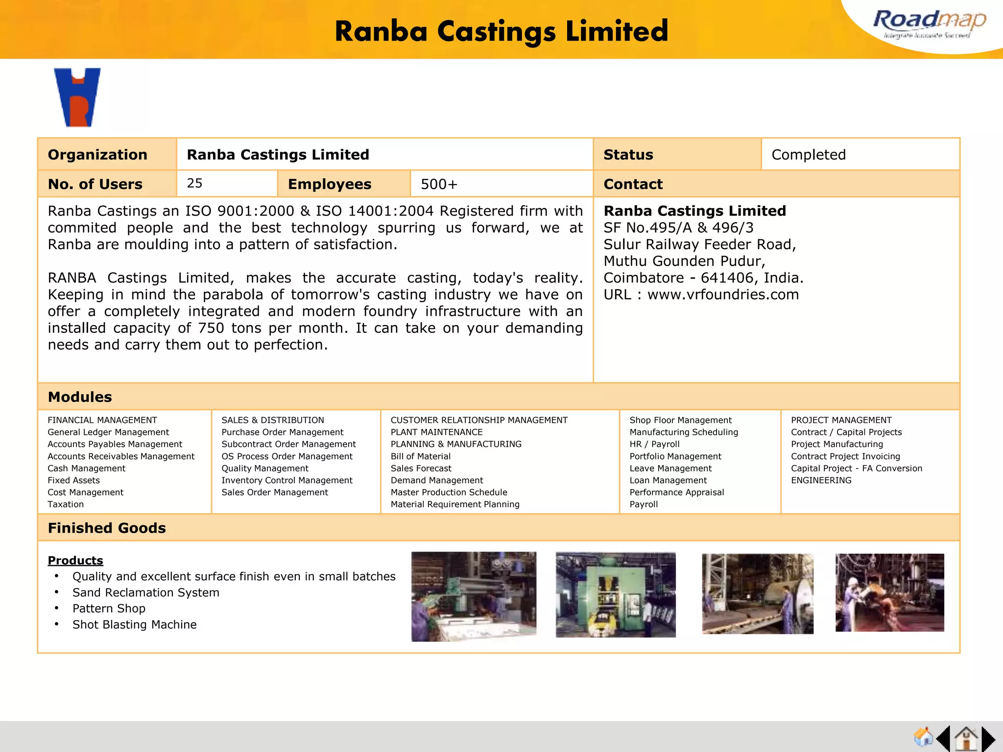 ®
Organization Southern Auto Castings Pvt. Ltd. Status Completed
No. of Users 55+ Employees 2000+ No. of Units / Branches 7 Contact
SAC was founded in the year 1986 by Industry professionals with sound
technical backgrounds and this has helped it grow in its capabilities by leaps and
bounds in the last two decades of its existence.
SAC manufactures Camshafts, Valve Tappets (Cam Followers) & Rocker Arms for
Diesel and Gasoline engines in Specialized Chilled Grey Iron, Chilled Ductile Iron,
Ductile Iron, Hardenable Iron & Steel (Bar & Forging).
Mr. P. Subramaniyam, Managing Director
Mobile No : +91 9841056665
F-33, Sipcot Industrial Complex
Gummidipoondi - 601201 , India.
URL : www.sacec.in
Modules
FINANCIAL MANAGEMENT
General Ledger Management
Accounts Payables Management
Accounts Receivables Management
Cash Management
Fixed Assets
Cost Management
Taxation
SALES & DISTRIBUTION
Purchase Order Management
Subcontract Order Management
OS Process Order Management
Quality Management
Inventory Control Management
Sales Order Management
CUSTOMER RELATIONSHIP MANAGEMENT
PLANT MAINTENANCE
PLANNING & MANUFACTURING
Bill of Material
Sales Forecast
Demand Management
Master Production Schedule
Material Requirement Planning
Shop Floor Management
Manufacturing Scheduling
HR / Payroll
Portfolio Management
Leave Management
Loan Management
Performance Appraisal
Payroll
PROJECT MANAGEMENT
Contract / Capital Projects
Project Manufacturing
Contract Project Invoicing
Capital Project - FA Conversion
ENGINEERING
Finished Goods
Southern Auto Castings Pvt. Ltd.
Products
• Camshafts
• Balancer Shaft & FIP
• Tappets
• Rocker Arms
Feedback : Roadmap has greatly improved our business efficiency, and accuracy of order processing and the
ability to communicate more swiftly with all our customers. They analyzed our documentation, learned our business
processes, and provided us a comprehensive analysis and recommendation for the ERP system that we ultimately
selected . Mr. Subramaniyan, Director Operation
 