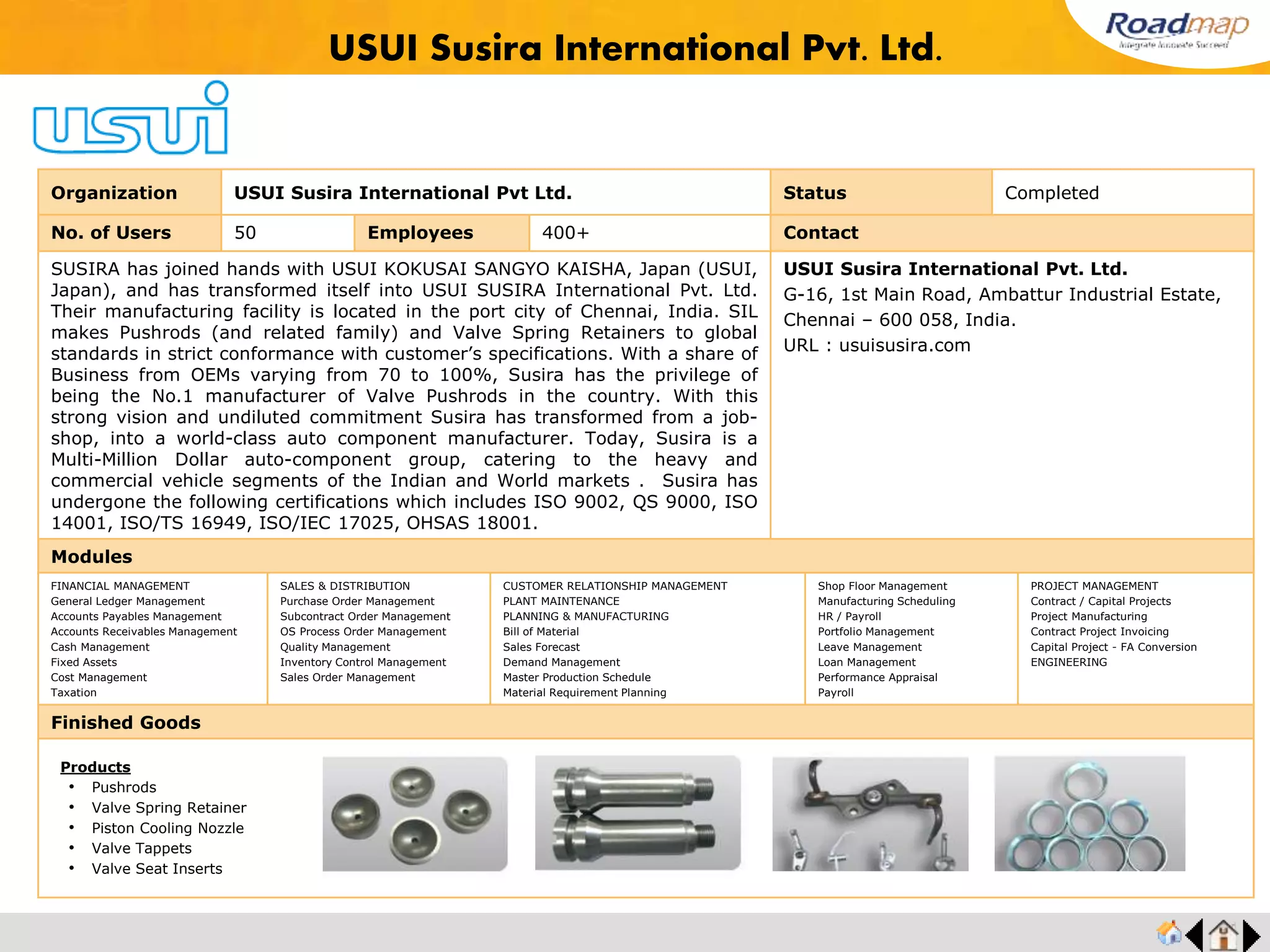 ®
Organization Autocap Industries Status Completed
No. of Users 25 Employees 400+ No. of Units / Branches 1 Contact
Autocap Industries was started in 1978 to serve as one of the most quality conscious
industry of Automotive Industry. The company has served to all the leading passenger
cars and commercial truck manufacturers.
Manufacturer and exporter of valves, industrial valves, globe valves, check valves, gate
valves, forged steel globe valves.
Quality Assurance is just made in reality by applying statistical process control, and
having gauging system to all dimensions, and implementing ISO 9001 system
effectively.
Mr. Harikrishnan, Executive Director
Mobile No : +91 9884708485
Plot #190,191 & 192, Sidco Industrial Estate, Ambattur,
Chennai, India.
URL : www.autocap.org
Modules
FINANCIAL MANAGEMENT
General Ledger Management
Accounts Payables Management
Accounts Receivables Management
Cash Management
Fixed Assets
Cost Management
Taxation
SALES & DISTRIBUTION
Purchase Order Management
Subcontract Order Management
OS Process Order Management
Quality Management
Inventory Control Management
Sales Order Management
CUSTOMER RELATIONSHIP MANAGEMENT
PLANT MAINTENANCE
PLANNING & MANUFACTURING
Bill of Material
Sales Forecast
Demand Management
Master Production Schedule
Material Requirement Planning
Shop Floor Management
Manufacturing Scheduling
HR / Payroll
Portfolio Management
Leave Management
Loan Management
Performance Appraisal
Payroll
PROJECT MANAGEMENT
Contract / Capital Projects
Project Manufacturing
Contract Project Invoicing
Capital Project - FA Conversion
ENGINEERING
Finished Goods
Autocap Industries
Products
• Forged Steel
• Gate, Globe & Check Valves
 