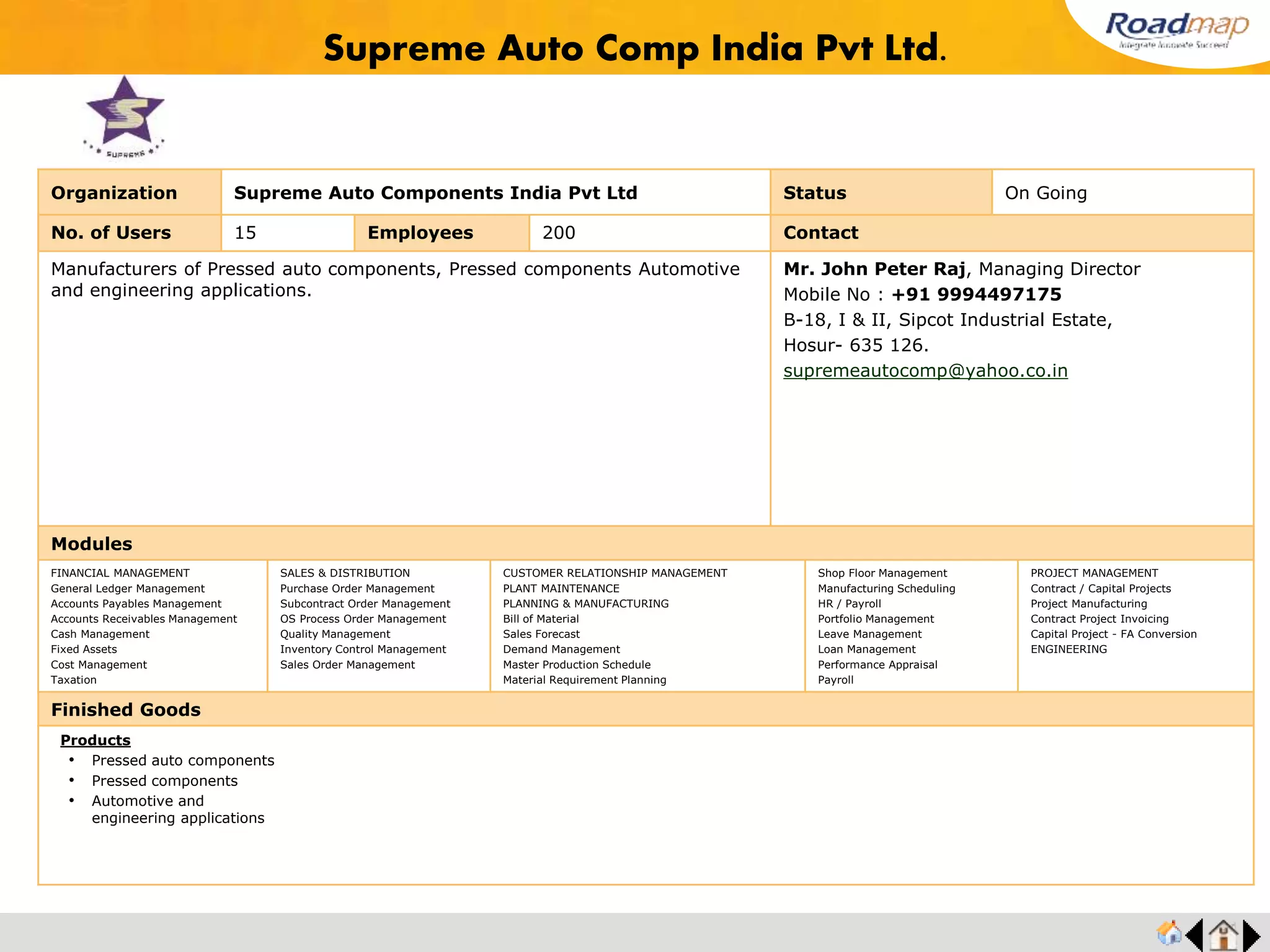 ®
Organization Ranba Castings Limited Status Completed
No. of Users 25 Employees 500+ No. of Units / Branches 1 Contact
Ranba Castings an ISO 9001:2000 & ISO 14001:2004 Registered firm with commited
people and the best technology spurring us forward, we at Ranba are moulding into a
pattern of satisfaction.
RANBA Castings Limited, makes the accurate casting, today's reality. Keeping in mind
the parabola of tomorrow's casting industry we have on offer a completely integrated
and modern foundry infrastructure with an installed capacity of 750 tons per month. It
can take on your demanding needs and carry them out to perfection.
Ranba Castings Limited
SF No.495/A & 496/3
Sulur Railway Feeder Road,
Muthu Gounden Pudur,
Coimbatore - 641406, India.
URL : www.vrfoundries.com
Modules
FINANCIAL MANAGEMENT
General Ledger Management
Accounts Payables Management
Accounts Receivables Management
Cash Management
Fixed Assets
Cost Management
Taxation
SALES & DISTRIBUTION
Purchase Order Management
Subcontract Order Management
OS Process Order Management
Quality Management
Inventory Control Management
Sales Order Management
CUSTOMER RELATIONSHIP MANAGEMENT
PLANT MAINTENANCE
PLANNING & MANUFACTURING
Bill of Material
Sales Forecast
Demand Management
Master Production Schedule
Material Requirement Planning
Shop Floor Management
Manufacturing Scheduling
HR / Payroll
Portfolio Management
Leave Management
Loan Management
Performance Appraisal
Payroll
PROJECT MANAGEMENT
Contract / Capital Projects
Project Manufacturing
Contract Project Invoicing
Capital Project - FA Conversion
ENGINEERING
Finished Goods
Ranba Castings Limited
Products
• Quality and excellent surface finish even in small batches
• Sand Reclamation System
• Pattern Shop
• Shot Blasting Machine
 
