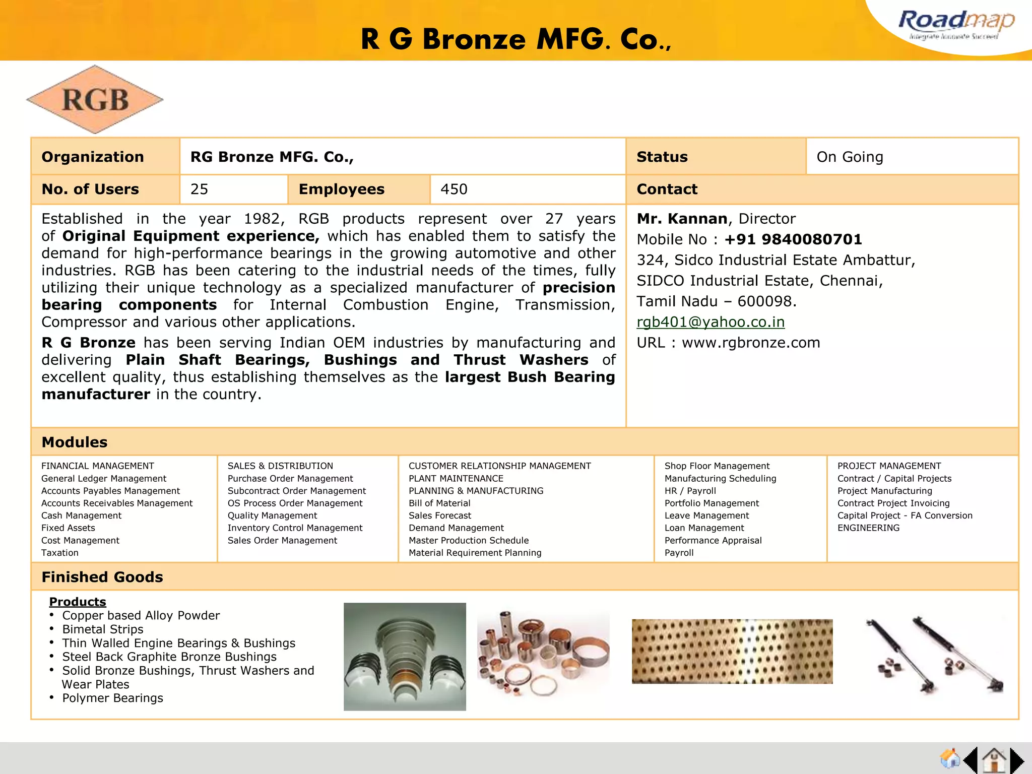 ®
Organization Supreme Auto Components India Pvt Ltd Status Live Stage
No. of Users 15 Employees 200 No. of Units / Branches 1 Contact
Manufacturers of Pressed auto components, Press components, Precision Components,
Automotive and engineering applications.
Mr. John Peter Raj, Managing Director
Mobile No : +91 9994497175
B-18, I & II, Sipcot Industrial Estate,
Hosur- 635 126.
supremeautocomp@yahoo.co.in
Modules
FINANCIAL MANAGEMENT
General Ledger Management
Accounts Payables Management
Accounts Receivables Management
Cash Management
Fixed Assets
Cost Management
Taxation
SALES & DISTRIBUTION
Purchase Order Management
Subcontract Order Management
OS Process Order Management
Quality Management
Inventory Control Management
Sales Order Management
CUSTOMER RELATIONSHIP MANAGEMENT
PLANT MAINTENANCE
PLANNING & MANUFACTURING
Bill of Material
Sales Forecast
Demand Management
Master Production Schedule
Material Requirement Planning
Shop Floor Management
Manufacturing Scheduling
HR / Payroll
Portfolio Management
Leave Management
Loan Management
Performance Appraisal
Payroll
PROJECT MANAGEMENT
Contract / Capital Projects
Project Manufacturing
Contract Project Invoicing
Capital Project - FA Conversion
ENGINEERING
Finished Goods
Supreme Auto Comp India Pvt Ltd.
Products
• Pressed auto components
• Pressed components
• Automotive and engineering
applications
 