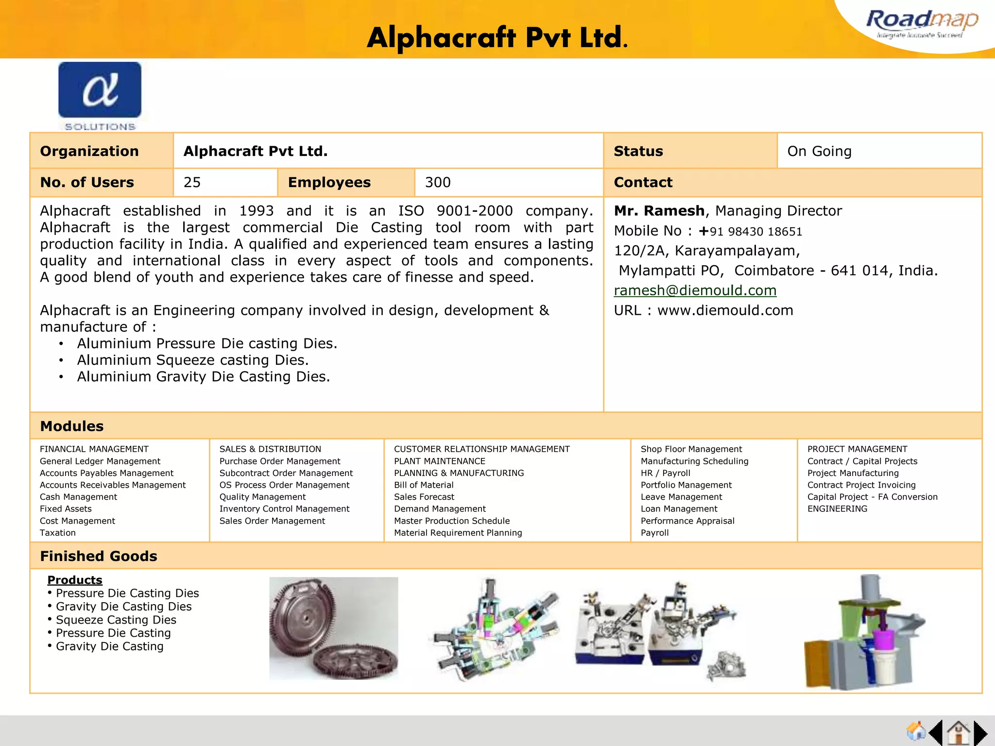 ®
Organization RG Bronze MFG. Co., Status Live Stage
No. of Users 25 Employees 450 No. of Units / Branches 4 Contact
Established in the year 1982, RGB products represent over 27 years of Original
Equipment experience, which has enabled them to satisfy the demand for high-
performance bearings in the growing automotive and other industries. RGB has been
catering to the industrial needs of the times, fully utilizing their unique technology as a
specialized manufacturer of precision bearing components for Internal Combustion
Engine, Transmission, Compressor and various other applications.
R G Bronze has been serving Indian OEM industries by manufacturing and
delivering Plain Shaft Bearings, Bushings and Thrust Washers of excellent quality, thus
establishing themselves as the largest Bush Bearing manufacturer in the country.
Mr. Kannan, Director
Mobile No : +91 9840080701
324, Sidco Industrial Estate Ambattur,
SIDCO Industrial Estate, Chennai,
Tamil Nadu – 600098.
rgb401@yahoo.co.in
URL : www.rgbronze.com
Modules
FINANCIAL MANAGEMENT
General Ledger Management
Accounts Payables Management
Accounts Receivables Management
Cash Management
Fixed Assets
Cost Management
Taxation
SALES & DISTRIBUTION
Purchase Order Management
Subcontract Order Management
OS Process Order Management
Quality Management
Inventory Control Management
Sales Order Management
CUSTOMER RELATIONSHIP MANAGEMENT
PLANT MAINTENANCE
PLANNING & MANUFACTURING
Bill of Material
Sales Forecast
Demand Management
Master Production Schedule
Material Requirement Planning
Shop Floor Management
Manufacturing Scheduling
HR / Payroll
Portfolio Management
Leave Management
Loan Management
Performance Appraisal
Payroll
PROJECT MANAGEMENT
Contract / Capital Projects
Project Manufacturing
Contract Project Invoicing
Capital Project - FA Conversion
ENGINEERING
Finished Goods
R G Bronze MFG. Co.,
Products
• Copper based Alloy Powder
• Bimetal Strips
• Thin Walled Engine Bearings & Bushings
• Steel Back Graphite Bronze Bushings
• Solid Bronze Bushings, Thrust Washers and
Wear Plates
• Polymer Bearings
 