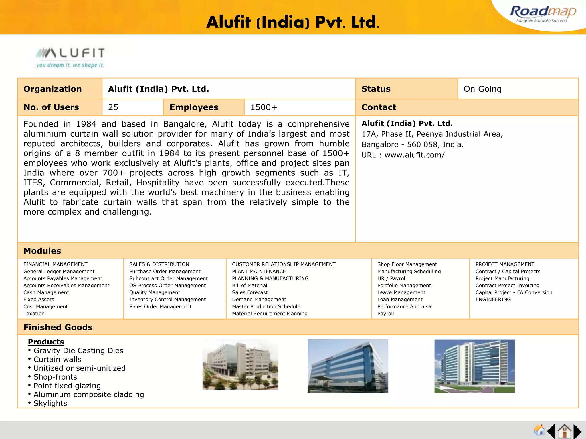 ®
Organization Alphacraft Pvt Ltd. Status Live Stage
No. of Users 25 Employees 300 No. of Units / Branches 1 Contact
Alphacraft established in 1993 and it is an ISO 9001-2000 company. Alphacraft is the
largest commercial Die Casting tool room with part production facility in India. A qualified
and experienced team ensures a lasting quality and international class in every aspect of
tools and components. A good blend of youth and experience takes care of finesse and
speed.
Alphacraft is an Engineering company involved in design, development & manufacture of :
• Aluminium Pressure Die casting Dies.
• Aluminium Squeeze casting Dies.
• Aluminium Gravity Die Casting Dies.
Mr. Ramesh, Managing Director
Mobile No : +91 98430 18651
120/2A, Karayampalayam,
Mylampatti PO, Coimbatore - 641 014, India.
ramesh@diemould.com
URL : www.diemould.com
Modules
FINANCIAL MANAGEMENT
General Ledger Management
Accounts Payables Management
Accounts Receivables Management
Cash Management
Fixed Assets
Cost Management
Taxation
SALES & DISTRIBUTION
Purchase Order Management
Subcontract Order Management
OS Process Order Management
Quality Management
Inventory Control Management
Sales Order Management
CUSTOMER RELATIONSHIP MANAGEMENT
PLANT MAINTENANCE
PLANNING & MANUFACTURING
Bill of Material
Sales Forecast
Demand Management
Master Production Schedule
Material Requirement Planning
Shop Floor Management
Manufacturing Scheduling
HR / Payroll
Portfolio Management
Leave Management
Loan Management
Performance Appraisal
Payroll
PROJECT MANAGEMENT
Contract / Capital Projects
Project Manufacturing
Contract Project Invoicing
Capital Project - FA Conversion
ENGINEERING
Finished Goods
Alphacraft Pvt Ltd.
Products
• Pressure Die Casting Dies
• Gravity Die Casting Dies
• Squeeze Casting Dies
• Pressure Die Casting
• Gravity Die Casting
 