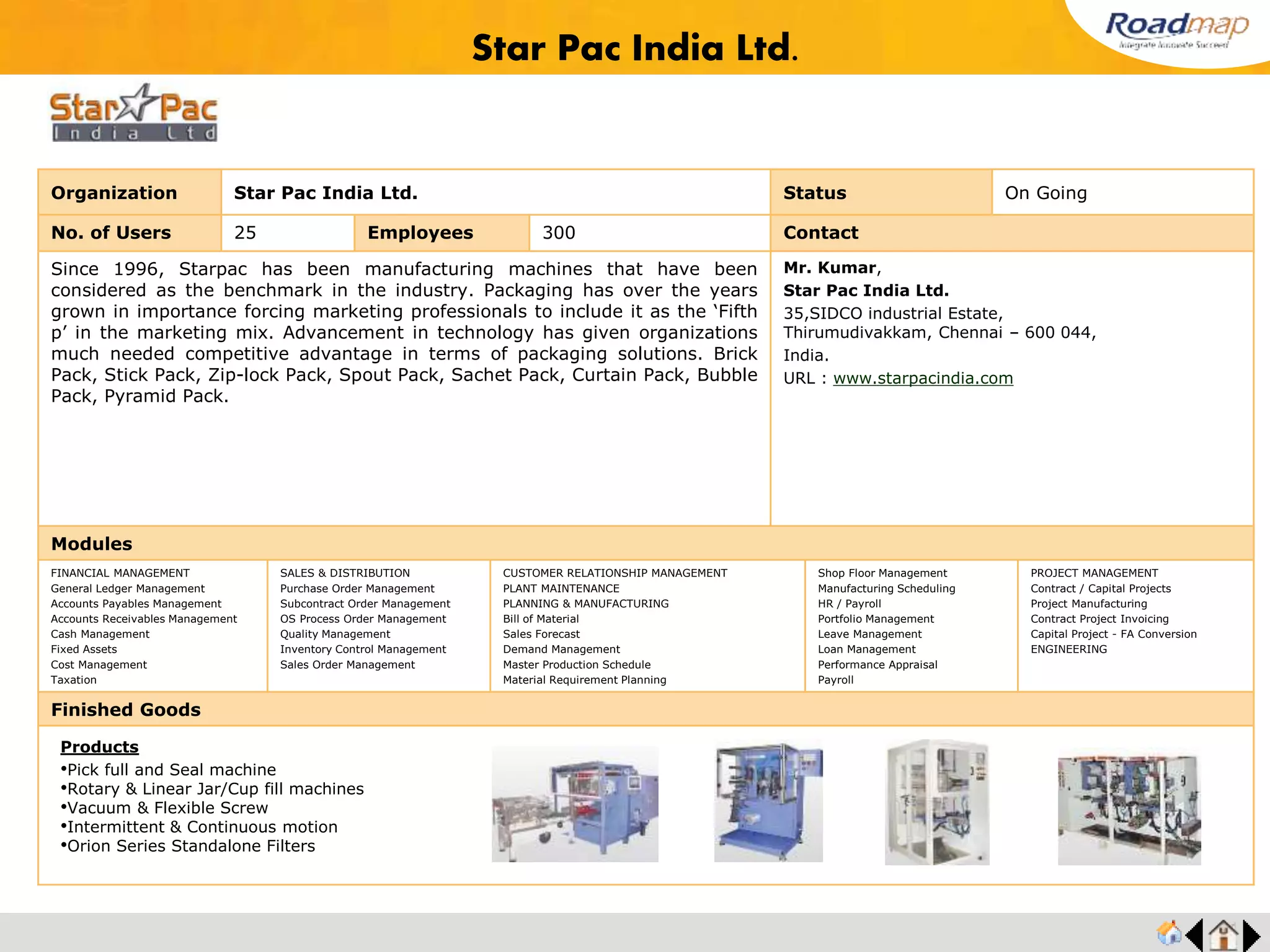 ®
Organization Alufit (India) Pvt. Ltd. Status Live Stage
No. of Users 25 Employees 1500+ No. of Units / Branches 2 Contact
Founded in 1984 and based in Bangalore, Alufit today is a comprehensive aluminium
curtain wall solution provider for many of India’s largest and most reputed architects,
builders and corporates. Alufit has grown from humble origins of a 8 member outfit in 1984
to its present personnel base of 1500+ employees who work exclusively at Alufit’s plants,
office and project sites pan India where over 700+ projects across high growth segments
such as IT, ITES, Commercial, Retail, Hospitality have been successfully executed.These
plants are equipped with the world’s best machinery in the business enabling Alufit to
fabricate curtain walls that span from the relatively simple to the more complex and
challenging.
Alufit (India) Pvt. Ltd.
17A, Phase II, Peenya Industrial Area,
Bangalore - 560 058, India.
URL : www.alufit.com/
Modules
FINANCIAL MANAGEMENT
General Ledger Management
Accounts Payables Management
Accounts Receivables Management
Cash Management
Fixed Assets
Cost Management
Taxation
SALES & DISTRIBUTION
Purchase Order Management
Subcontract Order Management
OS Process Order Management
Quality Management
Inventory Control Management
Sales Order Management
CUSTOMER RELATIONSHIP MANAGEMENT
PLANT MAINTENANCE
PLANNING & MANUFACTURING
Bill of Material
Sales Forecast
Demand Management
Master Production Schedule
Material Requirement Planning
Shop Floor Management
Manufacturing Scheduling
HR / Payroll
Portfolio Management
Leave Management
Loan Management
Performance Appraisal
Payroll
PROJECT MANAGEMENT
Contract / Capital Projects
Project Manufacturing
Contract Project Invoicing
Capital Project - FA Conversion
ENGINEERING
Finished Goods
Alufit (India) Pvt. Ltd.
Products
• Gravity Die Casting Dies
• Curtain walls
• Unitized or semi-unitized
• Shop-fronts
• Point fixed glazing
• Aluminum composite cladding
• Skylights
 