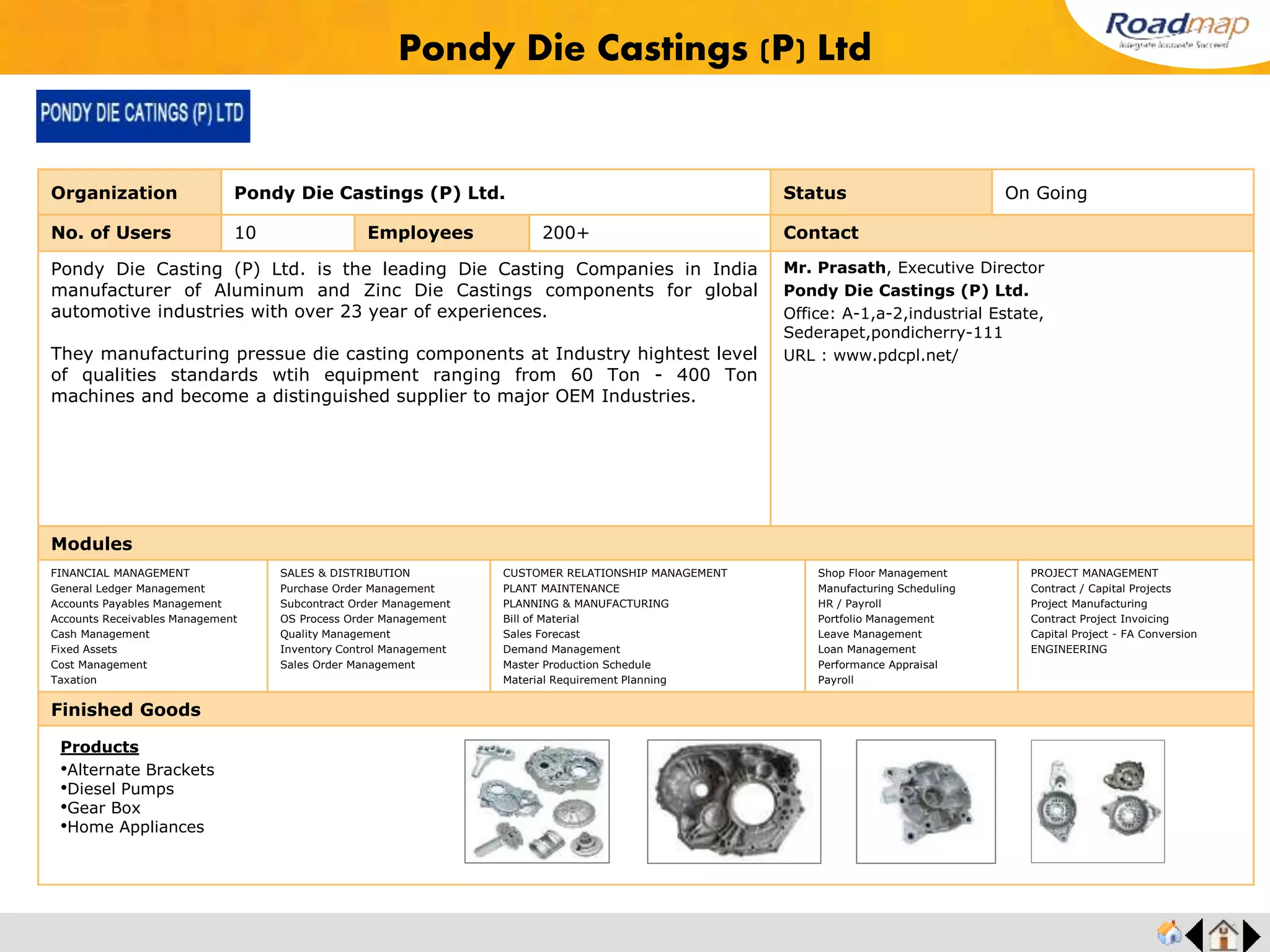 ®
Organization Star Pac India Ltd. Status Live Stage
No. of Users 25 Employees 300 No. of Units / Branches 1 Contact
Since 1996, Starpac has been manufacturing machines that have been considered as the
benchmark in the industry. Packaging has over the years grown in importance forcing
marketing professionals to include it as the ‘Fifth p’ in the marketing mix. Advancement in
technology has given organizations much needed competitive advantage in terms of
packaging solutions. Brick Pack, Stick Pack, Zip-lock Pack, Spout Pack, Sachet Pack,
Curtain Pack, Bubble Pack, Pyramid Pack.
Mr. Kumar,
Star Pac India Ltd.
35,SIDCO industrial Estate,
Thirumudivakkam, Chennai – 600 044,
India.
URL : www.starpacindia.com
Modules
FINANCIAL MANAGEMENT
General Ledger Management
Accounts Payables Management
Accounts Receivables Management
Cash Management
Fixed Assets
Cost Management
Taxation
SALES & DISTRIBUTION
Purchase Order Management
Subcontract Order Management
OS Process Order Management
Quality Management
Inventory Control Management
Sales Order Management
CUSTOMER RELATIONSHIP MANAGEMENT
PLANT MAINTENANCE
PLANNING & MANUFACTURING
Bill of Material
Sales Forecast
Demand Management
Master Production Schedule
Material Requirement Planning
Shop Floor Management
Manufacturing Scheduling
HR / Payroll
Portfolio Management
Leave Management
Loan Management
Performance Appraisal
Payroll
PROJECT MANAGEMENT
Contract / Capital Projects
Project Manufacturing
Contract Project Invoicing
Capital Project - FA Conversion
ENGINEERING
Finished Goods
Star Pac India Ltd.
Products
•Pick full and Seal machine
•Rotary & Linear Jar/Cup fill machines
•Vacuum & Flexible Screw
•Intermittent & Continuous motion
•Orion Series Standalone Filters
 