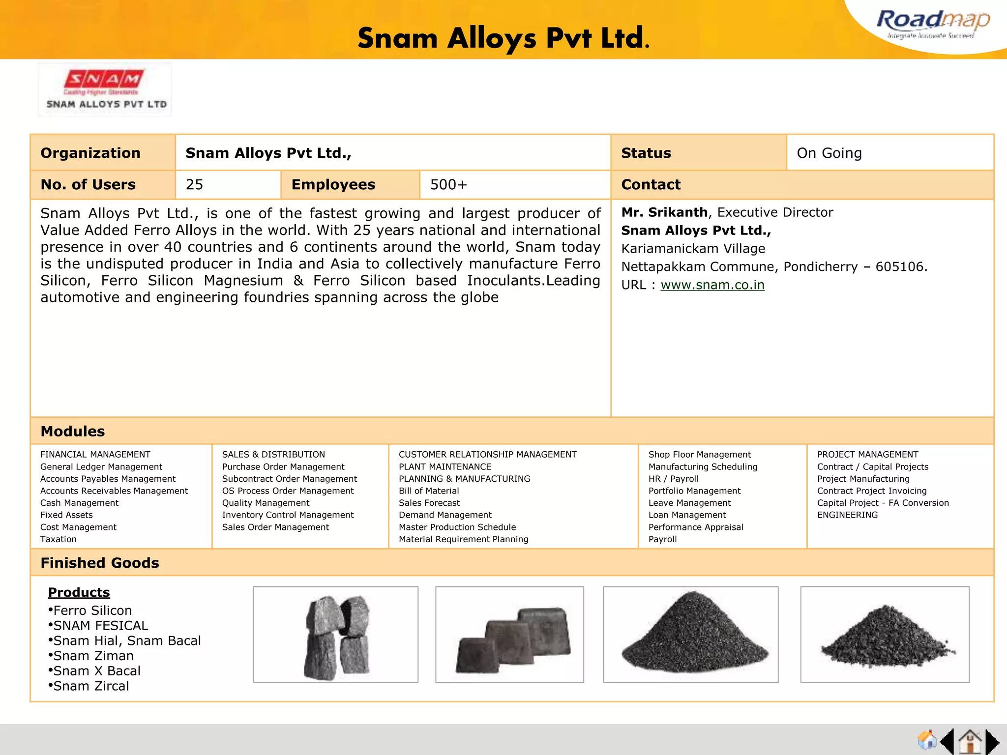 ®
Organization Pondy Die Castings (P) Ltd. Status Live Stage
No. of Users 10 Employees 200+ No. of Units / Branches 2 Contact
Pondy Die Casting (P) Ltd. is the leading Die Casting Companies in India manufacturer of
Aluminum and Zinc Die Castings components for global automotive industries with over 23
year of experiences.
They manufacturing pressure die casting components at Industry highest level of qualities
standards with equipment ranging from 60 Ton - 400 Ton machines and become a
distinguished supplier to major OEM Industries.
Mr. Prasath, Executive Director
Pondy Die Castings (P) Ltd.
Office: A-1,a-2,industrial Estate,
Sederapet,pondicherry-111
URL : www.pdcpl.net/
Modules
FINANCIAL MANAGEMENT
General Ledger Management
Accounts Payables Management
Accounts Receivables Management
Cash Management
Fixed Assets
Cost Management
Taxation
SALES & DISTRIBUTION
Purchase Order Management
Subcontract Order Management
OS Process Order Management
Quality Management
Inventory Control Management
Sales Order Management
CUSTOMER RELATIONSHIP MANAGEMENT
PLANT MAINTENANCE
PLANNING & MANUFACTURING
Bill of Material
Sales Forecast
Demand Management
Master Production Schedule
Material Requirement Planning
Shop Floor Management
Manufacturing Scheduling
HR / Payroll
Portfolio Management
Leave Management
Loan Management
Performance Appraisal
Payroll
PROJECT MANAGEMENT
Contract / Capital Projects
Project Manufacturing
Contract Project Invoicing
Capital Project - FA Conversion
ENGINEERING
Finished Goods
Pondy Die Castings (P) Ltd
Products
•Alternate Brackets
•Diesel Pumps
•Gear Box
•Home Appliances
 