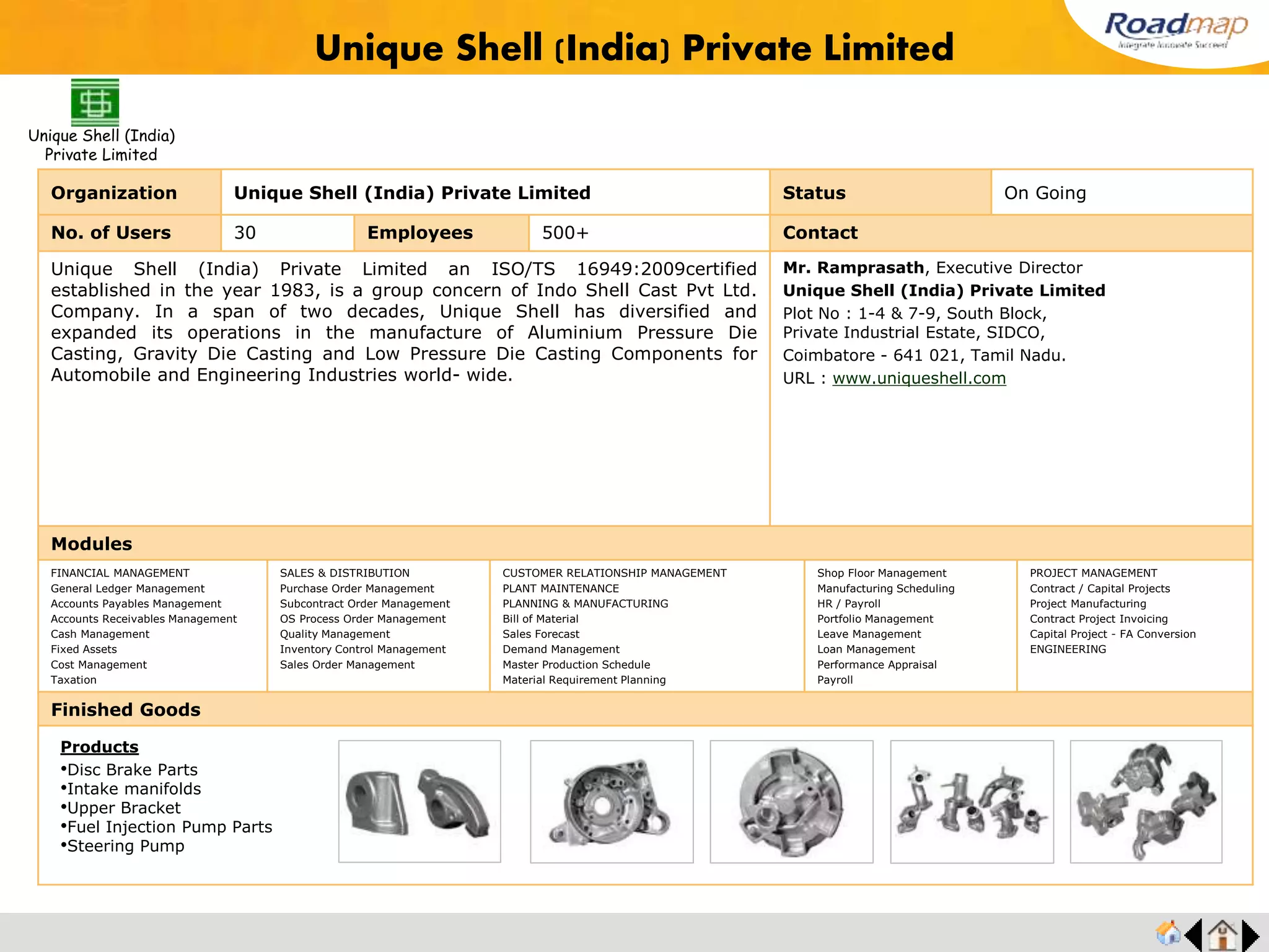 ®
Organization Snam Alloys Pvt Ltd., Status Live Stage
No. of Users 25 Employees 500+ No. of Units / Branches 3 Contact
Snam Alloys Pvt Ltd., is one of the fastest growing and largest producer of Value Added
Ferro Alloys in the world. With 25 years national and international presence in over 40
countries and 6 continents around the world, Snam today is the undisputed producer in
India and Asia to collectively manufacture Ferro Silicon, Ferro Silicon Magnesium & Ferro
Silicon based Inoculants.Leading automotive and engineering foundries spanning across
the globe
Mr. Srikanth, Executive Director
Snam Alloys Pvt Ltd.,
Kariamanickam Village
Nettapakkam Commune, Pondicherry – 605106.
URL : www.snam.co.in
Modules
FINANCIAL MANAGEMENT
General Ledger Management
Accounts Payables Management
Accounts Receivables Management
Cash Management
Fixed Assets
Cost Management
Taxation
SALES & DISTRIBUTION
Purchase Order Management
Subcontract Order Management
OS Process Order Management
Quality Management
Inventory Control Management
Sales Order Management
CUSTOMER RELATIONSHIP MANAGEMENT
PLANT MAINTENANCE
PLANNING & MANUFACTURING
Bill of Material
Sales Forecast
Demand Management
Master Production Schedule
Material Requirement Planning
Shop Floor Management
Manufacturing Scheduling
HR / Payroll
Portfolio Management
Leave Management
Loan Management
Performance Appraisal
Payroll
PROJECT MANAGEMENT
Contract / Capital Projects
Project Manufacturing
Contract Project Invoicing
Capital Project - FA Conversion
ENGINEERING
Finished Goods
Snam Alloys Pvt Ltd.
Products
•Ferro Silicon
•SNAM FESICAL
•Snam Hial, Snam Bacal
•Snam Ziman
•Snam X Bacal
•Snam Zircal
 