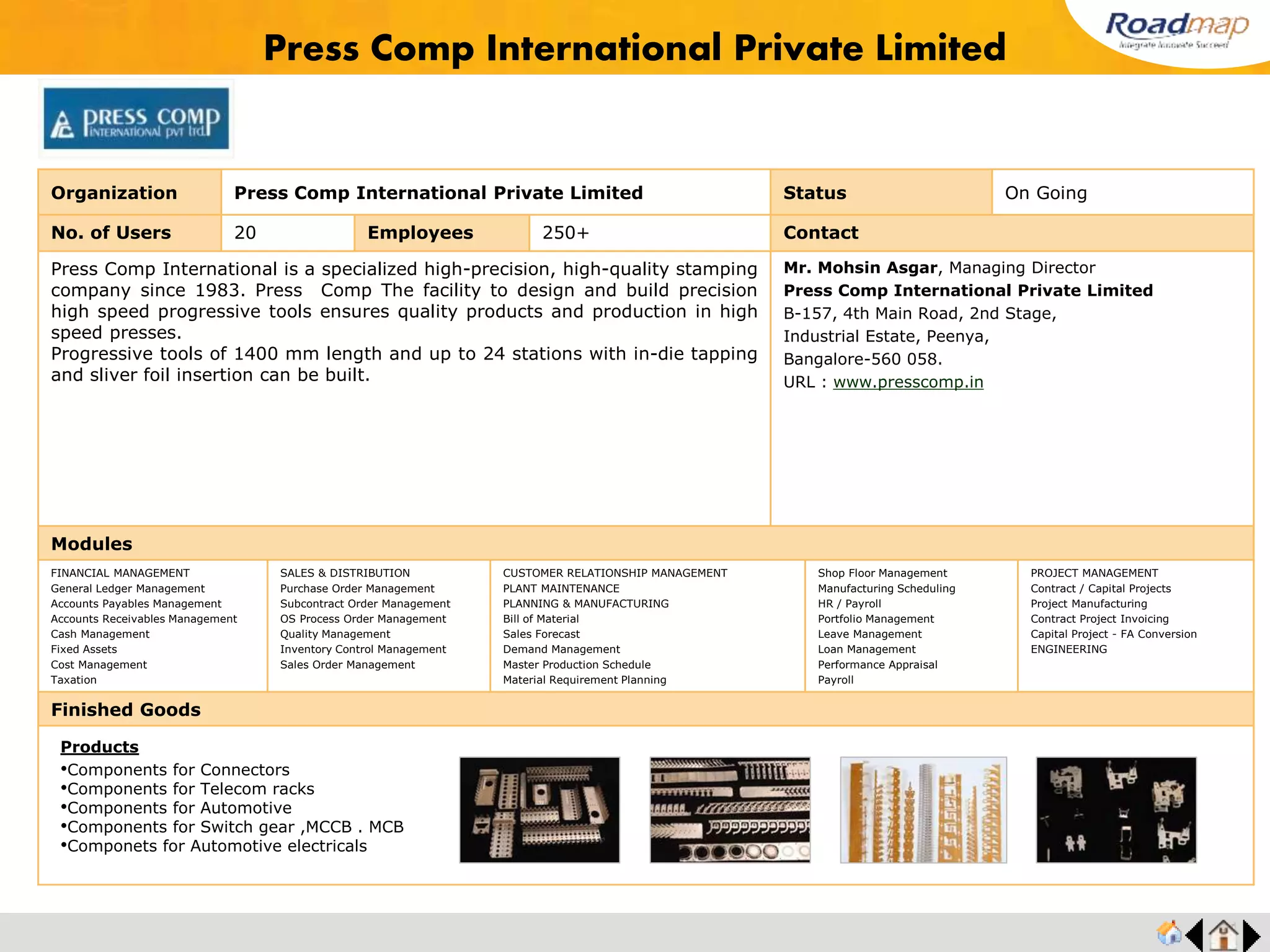 ®
Organization Unique Shell (India) Private Limited Status Live Stage
No. of Users 30 Employees 500+ No. of Units / Branches 3 Contact
Unique Shell (India) Private Limited an ISO/TS 16949:2009certified established in the year
1983, is a group concern of Indo Shell Cast Pvt Ltd. Company. In a span of two decades,
Unique Shell has diversified and expanded its operations in the manufacture of Aluminium
Pressure Die Casting, Gravity Die Casting and Low Pressure Die Casting Components for
Automobile and Engineering Industries world- wide.
Mr. Ramprasath, Executive Director
Unique Shell (India) Private Limited
Plot No : 1-4 & 7-9, South Block,
Private Industrial Estate, SIDCO,
Coimbatore - 641 021, Tamil Nadu.
URL : www.uniqueshell.com
Modules
FINANCIAL MANAGEMENT
General Ledger Management
Accounts Payables Management
Accounts Receivables Management
Cash Management
Fixed Assets
Cost Management
Taxation
SALES & DISTRIBUTION
Purchase Order Management
Subcontract Order Management
OS Process Order Management
Quality Management
Inventory Control Management
Sales Order Management
CUSTOMER RELATIONSHIP MANAGEMENT
PLANT MAINTENANCE
PLANNING & MANUFACTURING
Bill of Material
Sales Forecast
Demand Management
Master Production Schedule
Material Requirement Planning
Shop Floor Management
Manufacturing Scheduling
HR / Payroll
Portfolio Management
Leave Management
Loan Management
Performance Appraisal
Payroll
PROJECT MANAGEMENT
Contract / Capital Projects
Project Manufacturing
Contract Project Invoicing
Capital Project - FA Conversion
ENGINEERING
Finished Goods
Unique Shell (India) Private Limited
Products
•Disc Brake Parts
•Intake manifolds
•Upper Bracket
•Fuel Injection Pump Parts
•Steering Pump
Unique Shell
(India)
Private Limited
 