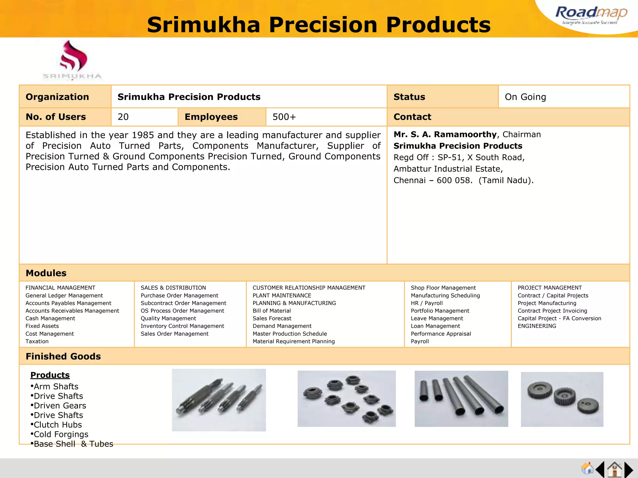 ®
Organization Press Comp International Private Limited Status On Going
No. of Users 20 Employees 250+ No. of Units / Branches 2 Contact
Press Comp International is a specialized high-precision, high-quality stamping company
since 1983. Press Comp The facility to design and build precision high speed progressive
tools ensures quality products and production in high speed presses.
Progressive tools of 1400 mm length and up to 24 stations with in-die tapping and sliver foil
insertion can be built.
Mr. Mohsin Asgar, Managing Director
Press Comp International Private Limited
B-157, 4th Main Road, 2nd Stage,
Industrial Estate, Peenya,
Bangalore-560 058.
URL : www.presscomp.in
Modules
FINANCIAL MANAGEMENT
General Ledger Management
Accounts Payables Management
Accounts Receivables Management
Cash Management
Fixed Assets
Cost Management
Taxation
SALES & DISTRIBUTION
Purchase Order Management
Subcontract Order Management
OS Process Order Management
Quality Management
Inventory Control Management
Sales Order Management
CUSTOMER RELATIONSHIP MANAGEMENT
PLANT MAINTENANCE
PLANNING & MANUFACTURING
Bill of Material
Sales Forecast
Demand Management
Master Production Schedule
Material Requirement Planning
Shop Floor Management
Manufacturing Scheduling
HR / Payroll
Portfolio Management
Leave Management
Loan Management
Performance Appraisal
Payroll
PROJECT MANAGEMENT
Contract / Capital Projects
Project Manufacturing
Contract Project Invoicing
Capital Project - FA Conversion
ENGINEERING
Finished Goods
Press Comp International Private Limited
Products
•Components for Connectors
•Components for Telecom racks
•Components for Automotive
•Components for Switch gear ,MCCB . MCB
•Componets for Automotive electricals
 