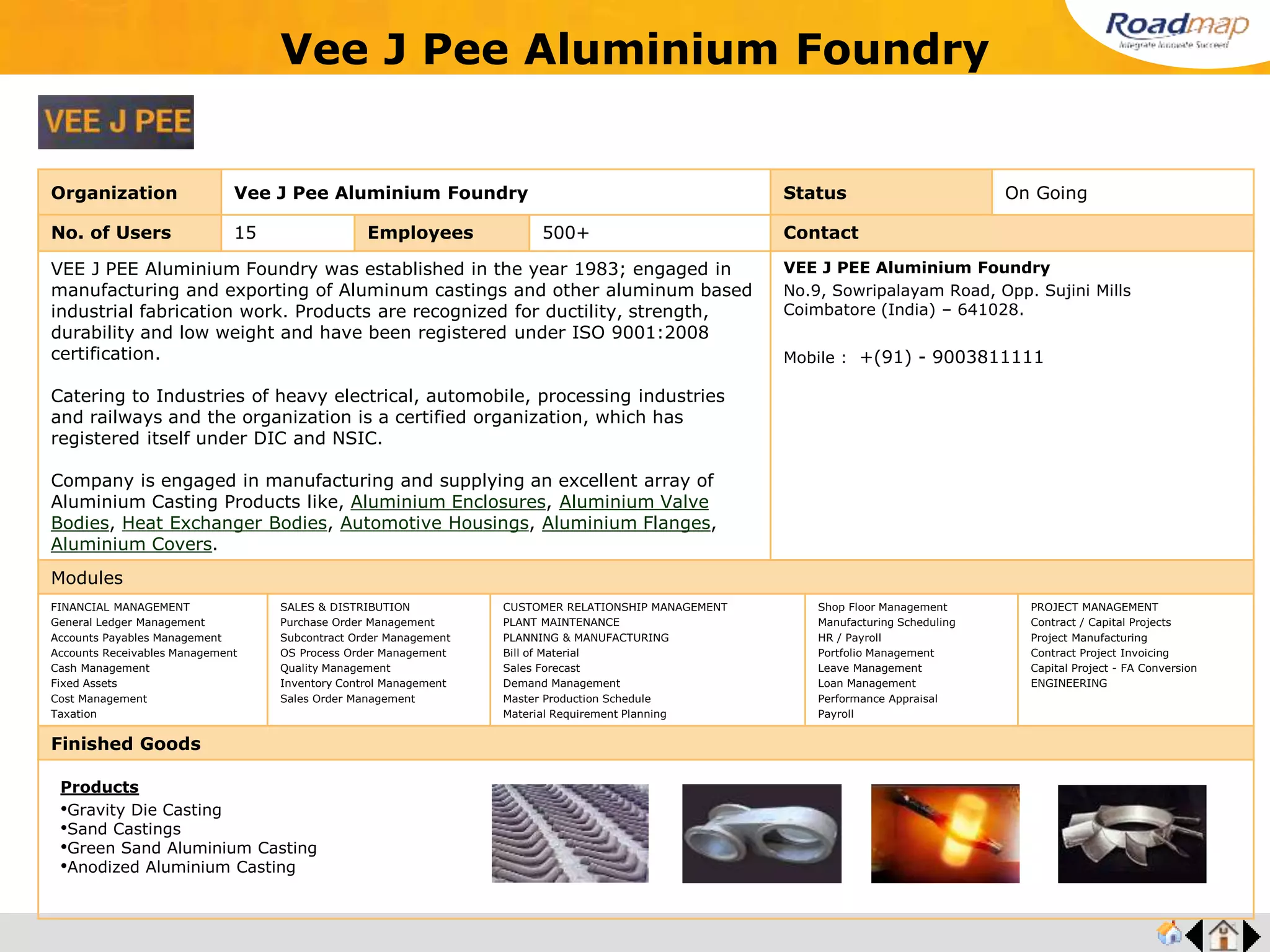 ®
Organization Srimukha Precision Products Status On Going
No. of Users 20 Employees 500+ No. of Units / Branches 7 Contact
Established in the year 1985 and they are a leading manufacturer and supplier of Precision
Auto Turned Parts, Components Manufacturer, Supplier of Precision Turned & Ground
Components Precision Turned, Ground Components Precision Auto Turned Parts and
Components.
Mr. S. A. Ramamoorthy, Chairman
Srimukha Precision Products
Regd Off : SP-51, X South Road,
Ambattur Industrial Estate,
Chennai – 600 058. (Tamil Nadu).
Modules
FINANCIAL MANAGEMENT
General Ledger Management
Accounts Payables Management
Accounts Receivables Management
Cash Management
Fixed Assets
Cost Management
Taxation
SALES & DISTRIBUTION
Purchase Order Management
Subcontract Order Management
OS Process Order Management
Quality Management
Inventory Control Management
Sales Order Management
CUSTOMER RELATIONSHIP MANAGEMENT
PLANT MAINTENANCE
PLANNING & MANUFACTURING
Bill of Material
Sales Forecast
Demand Management
Master Production Schedule
Material Requirement Planning
Shop Floor Management
Manufacturing Scheduling
HR / Payroll
Portfolio Management
Leave Management
Loan Management
Performance Appraisal
Payroll
PROJECT MANAGEMENT
Contract / Capital Projects
Project Manufacturing
Contract Project Invoicing
Capital Project - FA Conversion
ENGINEERING
Finished Goods
Srimukha Precision Products
Products
•Arm Shafts
•Drive Shafts
•Driven Gears
•Drive Shafts
•Clutch Hubs
•Cold Forgings
•Base Shell & Tubes
 