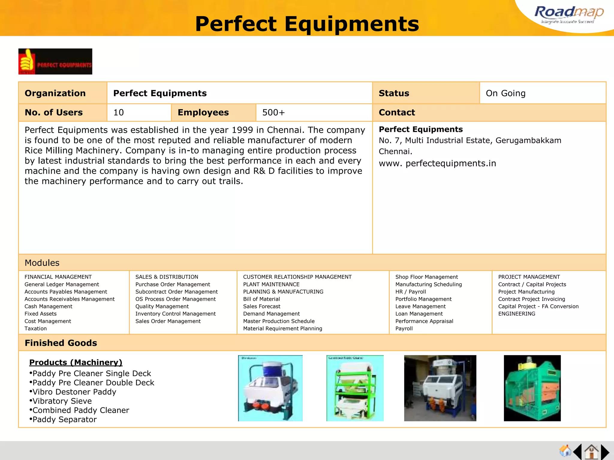 ®
Organization Vee J Pee Aluminium Foundry Status On Going
No. of Users 15 Employees 500+ No. of Units / Branches 1 Contact
VEE J PEE Aluminium Foundry was established in the year 1983; engaged in
manufacturing and exporting of Aluminum castings and other aluminum based industrial
fabrication work. Products are recognized for ductility, strength, durability and low weight
and have been registered under ISO 9001:2008 certification.
Catering to Industries of heavy electrical, automobile, processing industries and railways
and the organization is a certified organization, which has registered itself under DIC and
NSIC.
Company is engaged in manufacturing and supplying an excellent array of Aluminium
Casting Products like, Aluminium Enclosures, Aluminium Valve Bodies, Heat Exchanger
Bodies, Automotive Housings, Aluminium Flanges, Aluminium Covers.
VEE J PEE Aluminium Foundry
No.9, Sowripalayam Road, Opp. Sujini Mills
Coimbatore (India) – 641028.
Mobile : +(91) - 9003811111
Modules
FINANCIAL MANAGEMENT
General Ledger Management
Accounts Payables Management
Accounts Receivables Management
Cash Management
Fixed Assets
Cost Management
Taxation
SALES & DISTRIBUTION
Purchase Order Management
Subcontract Order Management
OS Process Order Management
Quality Management
Inventory Control Management
Sales Order Management
CUSTOMER RELATIONSHIP MANAGEMENT
PLANT MAINTENANCE
PLANNING & MANUFACTURING
Bill of Material
Sales Forecast
Demand Management
Master Production Schedule
Material Requirement Planning
Shop Floor Management
Manufacturing Scheduling
HR / Payroll
Portfolio Management
Leave Management
Loan Management
Performance Appraisal
Payroll
PROJECT MANAGEMENT
Contract / Capital Projects
Project Manufacturing
Contract Project Invoicing
Capital Project - FA Conversion
ENGINEERING
Finished Goods
Vee J Pee Aluminium Foundry
Products
•Gravity Die Casting
•Sand Castings
•Green Sand Aluminium Casting
•Anodized Aluminium Casting
 