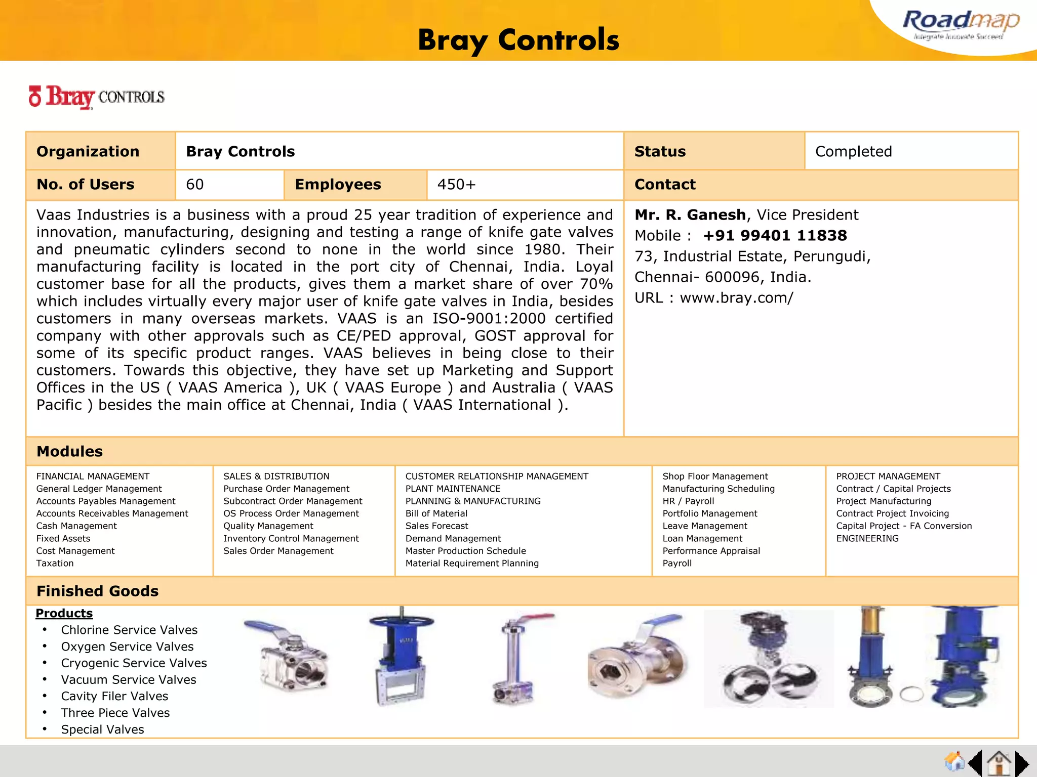 ®
Organization Manatec Electronics Pvt. Ltd. Status Completed
No. of Users 125 Employees 400+ No. of Units / Branches 1 Contact
MANATEC is one of Asia’s largest original equipment manufacturers of automotive garage
equipments. Located in Pondicherry, India. The company manufactures Wheel Aligners, Wheel
Balancers, Two Post Lifts, Gas analysers, Smoke Meters, Head lamp aligners & Digital Air Tire
inflators. Established in the year 1987, as a manufacturer of industrial shaft aligners, Manatec
has diversified into garage equipment industry in 1991. The company, through its in-house
R&D, indigenously designed and developed Optical wheel alignment systems in 1991, to
become the first company to design a wheel aligner in the whole of Asia.
Mr. R. Mananathan, Chairman
Mobile : +91 99444 28290
C-22, 23 & 30, Industrial Estate, Thattanchavady,
Pondicherry - 605 009, India
Email : md@manatec.net
URL : www.manatec.net
Modules
FINANCIAL MANAGEMENT
General Ledger Management
Accounts Payables Management
Accounts Receivables Management
Cash Management
Fixed Assets
Cost Management
Taxation
SALES & DISTRIBUTION
Purchase Order Management
Subcontract Order Management
OS Process Order Management
Quality Management
Inventory Control Management
Sales Order Management
CUSTOMER RELATIONSHIP MANAGEMENT
PLANT MAINTENANCE
PLANNING & MANUFACTURING
Bill of Material
Sales Forecast
Demand Management
Master Production Schedule
Material Requirement Planning
Shop Floor Management
Manufacturing Scheduling
HR / Payroll
Portfolio Management
Leave Management
Loan Management
Performance Appraisal
Payroll
PROJECT MANAGEMENT
Contract / Capital Projects
Project Manufacturing
Contract Project Invoicing
Capital Project - FA Conversion
ENGINEERING
Finished Goods
Products
• Wheel Aligners
• Wheel Balancers
• Two Post Lifts
• Gas analysers
• Smoke Meters
• Head lamp aligners
• Digital Air Tire inflators
Manatec Electronics Pvt. Ltd.
Feedback : All modules including R&D , production, vendor development, multilevel production
process management, export, import are very successfully with tight integration. Our challenges in
spare parts managements were efficiently addressed by the system.
Mr. R.Mananathan, Chairman
 