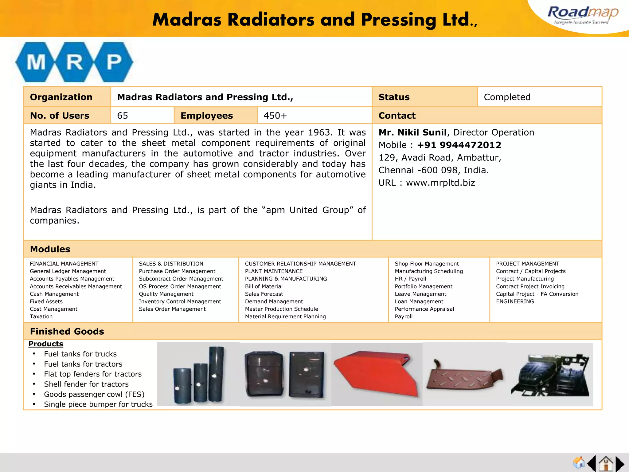 ®
Organization Consul Consolidated Pvt. Ltd. Status Completed
No. of Users 150 Employees 400+ No. of Units / Branches 1 Contact
Consul Consolidated Pvt. Ltd. has grown to be a leader in the field of power conditioning by
manufacturing and exporting products like Frequency Converters, UPSs, Voltage Stabilizers , K-
Rated / Isolation Transformers, Energy Conservers for Lighting Applications and K-Rated
Transformers. Consul manufactures products that are recommended by a number of leading
Original Equipment Manufacturers (OEMs) such as Wipro GE, Philips Medical Systems, LMW,
Siemens Ltd, Toshiba Erbis Engineering, Blue Star, Makino, etc. Based at Chennai (Madras),
Consul is an ISO 9000 certified company. Consul is GE Digital Energy's Indian business partner,
and national distributor for UPSs. Chosen on account of our professional business practices and
industrial expertise, Consul works closely with GE Digital Energy, a subsidiary of GE (a Fortune 500
company), to provide a wide spectrum of power products through 30 branches across India. Digital
Data Systems, another partner of Consul's, is a company which specializes in developing cutting-
edge technology for power-related solutions.
Mr. K.N. Raja, Managing Director
Mobile :+91 98400 31050
4/329 A, Old Mahabalipuram Road, Opp.YMCA Boy's
Town School, Kottivakam, Chennai -41.
URL: www.consulindia.com
Modules
FINANCIAL MANAGEMENT
General Ledger Management
Accounts Payables Management
Accounts Receivables Management
Cash Management
Fixed Assets
Cost Management
Taxation
SALES & DISTRIBUTION
Purchase Order Management
Subcontract Order Management
OS Process Order Management
Quality Management
Inventory Control Management
Sales Order Management
CUSTOMER RELATIONSHIP MANAGEMENT
PLANT MAINTENANCE
PLANNING & MANUFACTURING
Bill of Material
Sales Forecast
Demand Management
Master Production Schedule
Material Requirement Planning
Shop Floor Management
Manufacturing Scheduling
HR / Payroll
Portfolio Management
Leave Management
Loan Management
Performance Appraisal
Payroll
PROJECT MANAGEMENT
Contract / Capital Projects
Project Manufacturing
Contract Project Invoicing
Capital Project - FA Conversion
ENGINEERING
Finished Goods
Consul Consolidated Pvt. Ltd.
Products
• UPS
• Voltage Stabilizers
• Energy Conservation Equipment
• Solar PCU/Inventor
• Frequency Inverter
• Micro Controller
Feedback : Automated voucher generation is impressive and it reduced a lot of our human labor.
Our open statement is that, we have complete control of the functioning of each and every section
and department of our organization.
Mr. K.N.Raja, MD
 