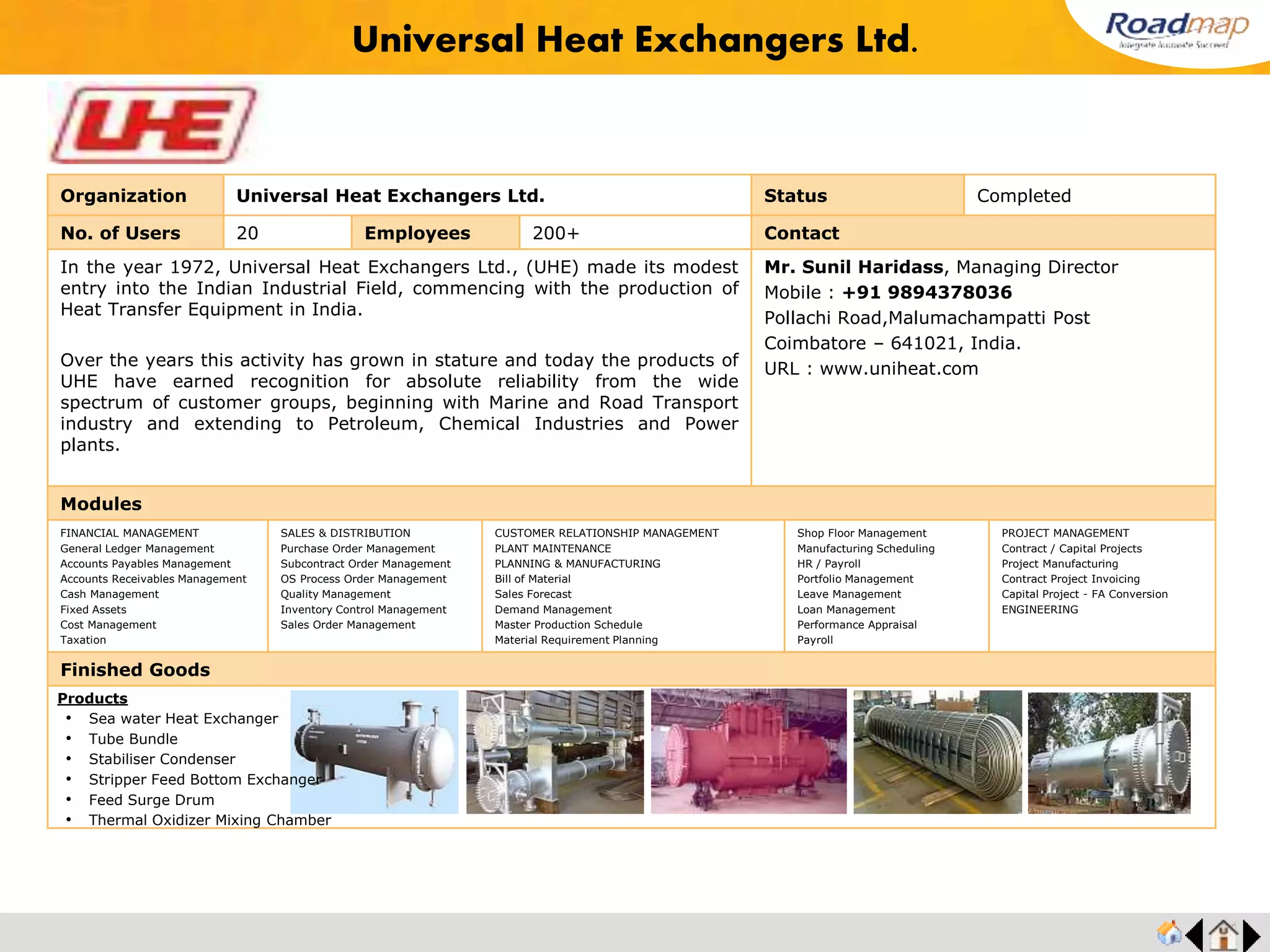 ®
Organization Bray Controls Status Completed
No. of Users 60 Employees 450+ No. of Units / Branches 2 Contact
Vaas Industries is a business with a proud 25 year tradition of experience and innovation,
manufacturing, designing and testing a range of knife gate valves and pneumatic cylinders
second to none in the world since 1980. Their manufacturing facility is located in the port
city of Chennai, India. Loyal customer base for all the products, gives them a market share
of over 70% which includes virtually every major user of knife gate valves in India, besides
customers in many overseas markets. VAAS is an ISO-9001:2000 certified company with
other approvals such as CE/PED approval, GOST approval for some of its specific product
ranges. VAAS believes in being close to their customers. Towards this objective, they have
set up Marketing and Support Offices in the US ( VAAS America ), UK ( VAAS Europe )
and Australia ( VAAS Pacific ) besides the main office at Chennai, India ( VAAS
International ).
Mr. R. Ganesh, Vice President
Mobile : +91 99401 11838
73, Industrial Estate, Perungudi,
Chennai- 600096, India.
URL : www.bray.com/
Modules
FINANCIAL MANAGEMENT
General Ledger Management
Accounts Payables Management
Accounts Receivables Management
Cash Management
Fixed Assets
Cost Management
Taxation
SALES & DISTRIBUTION
Purchase Order Management
Subcontract Order Management
OS Process Order Management
Quality Management
Inventory Control Management
Sales Order Management
CUSTOMER RELATIONSHIP MANAGEMENT
PLANT MAINTENANCE
PLANNING & MANUFACTURING
Bill of Material
Sales Forecast
Demand Management
Master Production Schedule
Material Requirement Planning
Shop Floor Management
Manufacturing Scheduling
HR / Payroll
Portfolio Management
Leave Management
Loan Management
Performance Appraisal
Payroll
PROJECT MANAGEMENT
Contract / Capital Projects
Project Manufacturing
Contract Project Invoicing
Capital Project - FA Conversion
ENGINEERING
Finished Goods
Bray Controls
Products
• Chlorine Service Valves
• Oxygen Service Valves
• Cryogenic Service Valves
• Vacuum Service Valves
• Cavity Filer Valves
• Three Piece Valves
• Special Valves
 