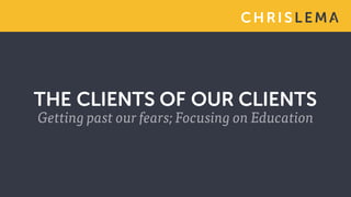 CH RI S L EMA
THE CLIENTS OF OUR CLIENTS
Getting past our fears; Focusing on Education
 