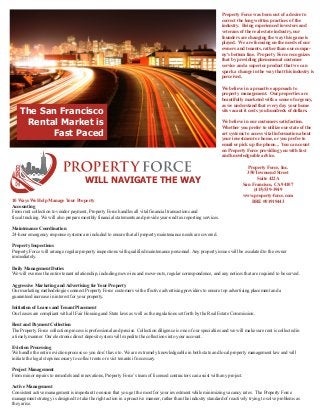Property Force was born out of a desire to
correct the long written practices of the
industry. Being experienced investors and
veterans of the real estate industry, our
founders are changing the way this game is
played. We are focusing on the needs of our
owners and tenants, rather than our company's bottom line. Property Force recognizes
that by providing phenomenal customer
service and a superior product that we can
spark a change in the way that this industry is
perceived.

The San Francisco
Rental Market is
Fast Paced

We believe in a proactive approach to
property management. Our properties are
beautifully marketed with a sense of urgency,
as we understand that every day your home
sits vacant it costs you hundreds of dollars.
We believe in our customers satisfaction.
Whether you prefer to utilize our state of the
art systems to access vital information about
your investment or home, or you prefer to
email or pick up the phone... You can count
on Property Force providing you with fast
and knowledgeable advice.

WILL NAVIGATE THE WAY
10 Ways We Help Manage Your Property
Accounting
From rent collection to vendor payment, Property Force handles all vital financial transactions and
fiscal tracking. We will also prepare monthly financial statements and provide year-end tax reporting services.

Property Force, Inc.
350 Townsend Street
Suite 422A
San Francisco, CA 94107
(415)539-3949
www.property-force.com
BRE #01919443

Maintenance Coordination
24-hour emergency response systems are included to ensure that all property maintenance needs are covered.
Property Inspections
Property Force will arrange regular property inspections with qualified maintenance personnel. Any property issues will be escalated to the owner
immediately.
Daily Management Duties
We will oversee the entire tenant relationship, including move-ins and move-outs, regular correspondence, and any notices that are required to be served.
Aggressive Marketing and Advertising for Your Property
Our marketing methodologies connect Property Force customers with effective advertising providers to ensure top advertising placement and a
guaranteed increase in interest for your property.
Initiation of Leases and Tenant Placement
Our leases are compliant with all Fair Housing and State laws as well as the regulations set forth by the Real Estate Commission.
Rent and Payment Collection
The Property Force collection process is professional and precise. Collection diligence is one of our specialties and we will make sure rent is collected in
a timely manner. Our electronic direct deposit system will expedite the collections into your account.
Eviction Processing
We handle the entire eviction process so you don’t have to. We are extremely knowledgeable in both state and local property management law and will
initiate the legal steps necessary to collect rents or evict tenants if necessary.
Project Management
From minor repairs to remodels and renovations, Property Force’s team of licensed contractors can assist with any project.
Active Management
Consistent active management is important to ensure that you get the most for your investment while minimizing vacancy rates. The Property Force
management strategy is designed to take the right action in a proactive manner, rather than the industry standard of reactively trying to solve problems as
they arise.

 