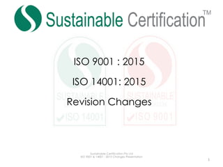 ISO 9001 : 2015
ISO 14001: 2015
Revision Changes
Sustainable Certification Pty Ltd
ISO 9001 & 14001 : 2015 Changes Presentation
	 1	
 
