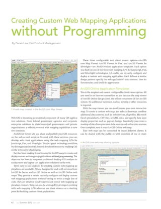 Creating Custom Web Mapping Applications
without Programming
By Derek Law, Esri Product Management




                                                                          	 These three configurable web client viewer options—ArcGIS.
                                                                          com Map Viewer, ArcGIS Viewer for Flex, and ArcGIS Viewer for
                                                                          Silverlight—are ArcGIS Online application templates. Each option
                                                                          was built on one of the three web mapping APIs for JavaScript, Flex,
                                                                          and Silverlight technologies. All enable you to easily configure and
                                                                          deploy a custom web mapping application. Each follows a similar
                                                                          design pattern: specify the web application’s data content, then its
                                                                          functionality, and finally its appearance.

                                                                          ArcGIS Online Application Templates
                                                                          This is the simplest and easiest configurable client viewer option. All
                                                                          you need is an Internet connection so you can use the map viewer
                                                                          at ArcGIS Online (arcgis.com), the online component of the ArcGIS
                                                                          system. No additional hardware, such as servers or other resources,
                                                                          is required.
 A web map created in the ArcGIS.com Map Viewer                          	 With the map viewer, you can easily create your own interactive
                                                                          map. To create a custom web map, just select a basemap; combine
                                                                          additional data content, such as web services, shapefiles, Microsoft
Web GIS is becoming an essential component of many GIS applica-           Excel spreadsheets, CSV files, or KML data; and specify data layer
tion solutions. From federal government agencies and corporate            display properties such as pop-up dialogs. Essentially, you create a
enterprise solutions to state/municipal governments and private           mashup of data from your own data sources and online data sources.
organizations, a website presence with mapping capabilities is now        Once complete, save it as an ArcGIS Online web map.
very common.                                                              	 Your web map can be consumed by many different clients. It
	 ArcGIS for Server lets you share and publish your GIS resources         can be shared with the public or with members of one or more
on the web as web services. To work with these services, you can
develop web client applications using the web mapping APIs for
                                                                           ArcGIS.com web map sharing options
JavaScript, Flex, and Silverlight. This is a great technology workflow,
but for organizations with limited developer resources, enabling GIS
on the web can be challenging.
	 Esri has been making it much easier for ArcGIS users to create and
deploy custom web mapping applications without programming. The
objective has been to empower traditional desktop GIS analysts to
easily create and deploy GIS application solutions on the web.
	 Three easy-to-use solutions for creating custom web mapping ap-
plications are available. All are designed to work with services from
ArcGIS for Server and ArcGIS Online as well as ArcGIS Online web
maps. They provide a means to easily configure and deploy custom
web mapping applications without having to write a single line of
code. They are ideal for nondevelopers and novice web mapping ap-
plication creators. They can also be leveraged by developers working
with web mapping APIs who can use these viewers as a starting
point for building custom client applications.



42   au  Summer 2012  esri.com
 