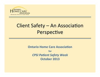 Client	
  Safety	
  –	
  An	
  Associa1on	
  
Perspec1ve	
  
Ontario	
  Home	
  Care	
  Associa0on	
  
for	
  	
  
CPSI	
  Pa'ent	
  Safety	
  Week	
  
October	
  2013	
  

 