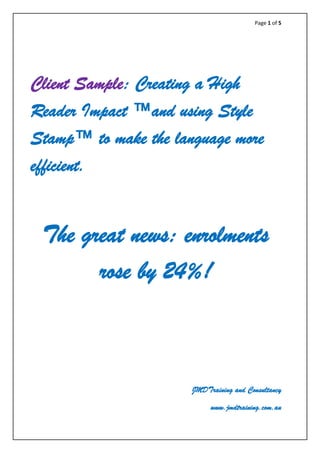 Page 1 of 5
Client Sample: Creating a High
Reader Impact ™and using Style
Stamp™ to make the language more
efficient.
The great news: enrolments
rose by 24%!
JMDTraining and Consultancy
www.jmdtraining.com.au
 