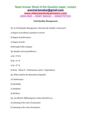 Need Answer Sheet of this Question paper, contact
aravind.banakar@gmail.com
www.mbacasestudyanswers.com
ARAVIND – 09901366442 – 09902787224
Total Quality Management
Q1. In Total Quality Management, what does the ‘Quality’ word mean?
a) Degree of excellence a product or service
b) Degree of performance
c) Degree of work`
d) Strength of the company
Q2. Quality can be quantified as :
a) Q = P % E
b) Q = P / E
c) Q = P * E
d) None Where P = Performance, and E = Expectations
Q3. What could be the dimension of Quality?
a) Conformance
b) Durability
c) Aesthetics
d) All above
Q4. An effective TQM program is often referred to as :
a) Listening to the voice of consumers
b) Listening to the voice of customers
 