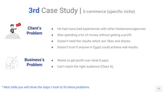 8
3rd Case Study | E-commerce (specific niche)
Client’s
Problem
Business’s
Problem
● He had many bad experiences with other freelancers/agencies.
● Was spending a lot of money without getting a profit.
● Doesn’t need the results which are: likes and shares.
● Doesn't trust if anyone in Egypt could achieve real results.
● Wants to get profit over what it pays.
● Can't reach the right audience (Class A).
* Next slide you will show the steps I took to fix these problems.
 
