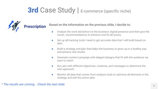 9
3rd Case Study | E-commerce (specific niche)
Prescription
Based on the information on the previous slide, I decide to:
● Analyze the work did before on the business' digital presence and then give the
owner, recommendations to enhance and fix all issues.
● Set up all tracking tools I need to get accurate data that I will build based on
later.
● Build a strategy and plan that helps the business to grow up in a healthy way
and achieve real results.
● Generate content campaign with elegant designs that fit with the audience we
want to reach.
● Run ads with different objectives, creatives, and messages to determine the
next approach.
● Monitor all data that comes from analysis tools to optimize all elements in the
strategy and edit the action plan.
* The results are coming... Check the next slide.
 