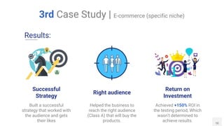 Return on
Investment
Achieved +150% ROI in
the testing period, Which
wasn't determined to
achieve results.
Helped the business to
reach the right audience
(Class A) that will buy the
products. 10
3rd Case Study | E-commerce (specific niche)
Right audience
Results:
Successful
Strategy
Built a successful
strategy that worked with
the audience and gets
their likes
 