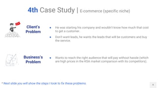 8
4th Case Study | E-commerce (specific niche)
Client’s
Problem
Business’s
Problem
● He was starting his company and wouldn't know how much that cost
to get a customer.
● Don't want leads, he wants the leads that will be customers and buy
the service.
● Wants to reach the right audience that will pay without hassle (which
are high prices in the KSA market comparison with its competitors).
* Next slide you will show the steps I took to fix these problems.
 