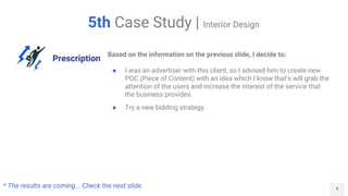 9
5th Case Study | Interior Design
Prescription
Based on the information on the previous slide, I decide to:
● I was an advertiser with this client, so I advised him to create new
POC (Piece of Content) with an idea which I know that's will grab the
attention of the users and increase the interest of the service that
the business provides.
● Try a new bidding strategy.
* The results are coming... Check the next slide.
 