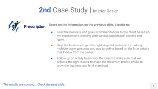 9
2nd Case Study | Interior Design
Prescription
Based on the information on the previous slide, I decide to:
● Lead the business and give recommendations to the client based on
my experience in working with various businesses' owners and
types.
● Help the business to get the right targeted audience by making
multiple buyer personas and ads targeting based on the little details
that I know from the owner.
● Follow up on a daily basis with the client to make sure that we
achieve the right results to make the maximum profit I could, to
grow the business and let it stand out.
* The results are coming... Check the next slide.
 