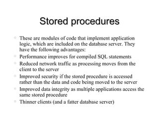 Stored procedures These are modules of code that implement application logic, which are included on the database server. They have the following advantages: Performance improves for compiled SQL statements Reduced network traffic as processing moves from the client to the server Improved security if the stored procedure is accessed rather than the data and code being moved to the server Improved data integrity as multiple applications access the same stored procedure Thinner clients (and a fatter database server) 