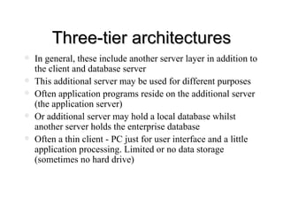 Three-tier architectures In general, these include another server layer in addition to the client and database server This additional server may be used for different purposes Often application programs reside on the additional server (the application server) Or additional server may hold a local database whilst another server holds the enterprise database Often a thin client - PC just for user interface and a little application processing. Limited or no data storage (sometimes no hard drive) 