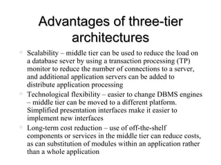 Advantages of three-tier architectures Scalability – middle tier can be used to reduce the load on a database sever by using a transaction processing (TP) monitor to reduce the number of connections to a server, and additional application servers can be added to distribute application processing  Technological flexibility – easier to change DBMS engines – middle tier can be moved to a different platform. Simplified presentation interfaces make it easier to implement new interfaces Long-term cost reduction – use of off-the-shelf components or services in the middle tier can reduce costs, as can substitution of modules within an application rather than a whole application 