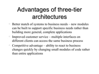 Advantages of three-tier architectures Better match of systems to business needs – new modules can be built to support specific business needs rather than building more general, complete applications Improved customer service – multiple interfaces on different clients can access the same business process Competitive advantage – ability to react to business changes quickly by changing small modules of code rather than entire applications 