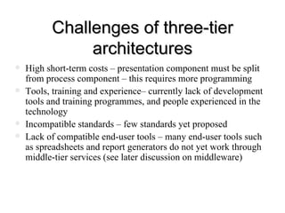 Challenges of three-tier architectures High short-term costs – presentation component must be split from process component – this requires more programming Tools, training and experience– currently lack of development tools and training programmes, and people experienced in the technology  Incompatible standards – few standards yet proposed Lack of compatible end-user tools – many end-user tools such as spreadsheets and report generators do not yet work through middle-tier services (see later discussion on middleware)  