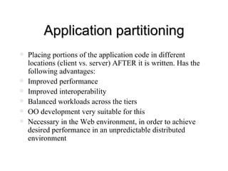 Application partitioning Placing portions of the application code in different locations (client vs. server) AFTER it is written. Has the following advantages: Improved performance Improved interoperability Balanced workloads across the tiers OO development very suitable for this Necessary in the Web environment, in order to achieve desired performance in an unpredictable distributed environment 