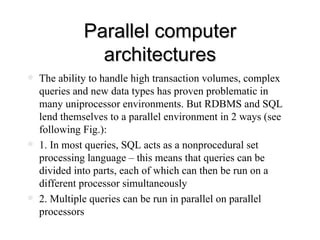 Parallel computer architectures The ability to handle high transaction volumes, complex queries and new data types has proven problematic in many uniprocessor environments. But RDBMS and SQL lend themselves to a parallel environment in 2 ways (see following Fig.): 1. In most queries, SQL acts as a nonprocedural set processing language – this means that queries can be divided into parts, each of which can then be run on a different processor simultaneously 2. Multiple queries can be run in parallel on parallel processors  