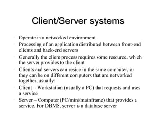 Client/Server systems Operate in a networked environment Processing of an application distributed between front-end clients and back-end servers Generally the client process requires some resource, which the server provides to the client Clients and servers can reside in the same computer, or they can be on different computers that are networked together, usually:  Client – Workstation (usually a PC) that requests and uses a service Server – Computer (PC/mini/mainframe) that provides a service. For DBMS, server is a database server 