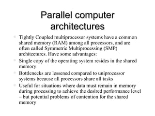 Parallel computer architectures Tightly Coupled multiprocessor systems have a common shared memory (RAM) among all processors, and are often called Symmetric Multiprocessing (SMP) architectures. Have some advantages: Single copy of the operating system resides in the shared memory Bottlenecks are lessened compared to uniprocessor systems because all processors share all tasks Useful for situations where data must remain in memory during processing to achieve the desired performance level – but potential problems of contention for the shared memory 