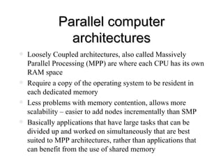 Parallel computer architectures Loosely Coupled architectures, also called Massively Parallel Processing (MPP) are where each CPU has its own RAM space Require a copy of the operating system to be resident in each dedicated memory Less problems with memory contention, allows more scalability – easier to add nodes incrementally than SMP Basically applications that have large tasks that can be divided up and worked on simultaneously that are best suited to MPP architectures, rather than applications that can benefit from the use of shared memory 