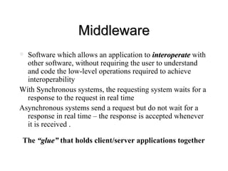 Middleware Software which allows an application to  interoperate  with other software, without requiring the user to understand and code the low-level operations required to achieve interoperability With Synchronous systems, the requesting system waits for a response to the request in real time Asynchronous systems send a request but do not wait for a response in real time – the response is accepted whenever it is received . The  “glue”  that holds client/server applications together 