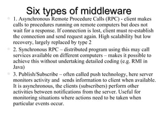 Six types of middleware 1. Asynchronous Remote Procedure Calls (RPC) - client makes calls to procedures running on remote computers but does not wait for a response. If connection is lost, client must re-establish the connection and send request again. High scalability but low recovery, largely replaced by type 2 2. Synchronous RPC – distributed program using this may call services available on different computers – makes it possible to achieve this without undertaking detailed coding (e.g. RMI in Java) 3. Publish/Subscribe – often called push technology, here server monitors activity and  sends information to client when available. It is asynchronous, the clients (subscribers) perform other activities between notifications from the server. Useful for monitoring situations where actions need to be taken when particular events occur.  