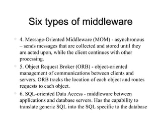Six types of middleware 4. Message-Oriented Middleware (MOM) - asynchronous – sends messages that are collected and stored until they are acted upon, while the client continues with other processing. 5. Object Request Broker (ORB) - object-oriented management of communications between clients and servers. ORB tracks the location of each object and routes requests to each object. 6. SQL-oriented Data Access - middleware between applications and database servers. Has the capability to translate generic SQL into the SQL specific to the database 