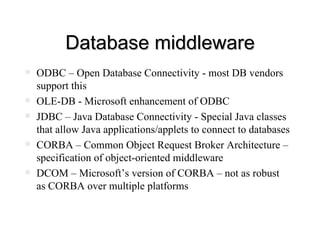 Database middleware ODBC – Open Database Connectivity - most DB vendors support this OLE-DB - Microsoft enhancement of ODBC JDBC – Java Database Connectivity - Special Java classes that allow Java applications/applets to connect to databases CORBA – Common Object Request Broker Architecture – specification of object-oriented middleware DCOM – Microsoft’s version of CORBA – not as robust as CORBA over multiple platforms 