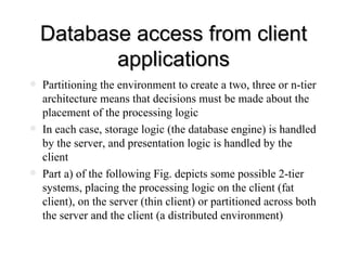 Database access from client applications Partitioning the environment to create a two, three or n-tier architecture means that decisions must be made about the placement of the processing logic In each case, storage logic (the database engine) is handled by the server, and presentation logic is handled by the client Part a) of the following Fig. depicts some possible 2-tier systems, placing the processing logic on the client (fat client), on the server (thin client) or partitioned across both the server and the client (a distributed environment)  