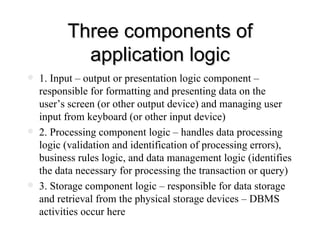 Three components of application logic 1. Input – output or presentation logic component – responsible for formatting and presenting data on the user’s screen (or other output device) and managing user input from keyboard (or other input device) 2. Processing component logic – handles data processing logic (validation and identification of processing errors), business rules logic, and data management logic (identifies the data necessary for processing the transaction or query) 3. Storage component logic – responsible for data storage and retrieval from the physical storage devices – DBMS activities occur here 