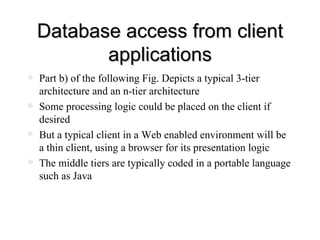 Database access from client applications Part b) of the following Fig. Depicts a typical 3-tier architecture and an n-tier architecture Some processing logic could be placed on the client if desired But a typical client in a Web enabled environment will be a thin client, using a browser for its presentation logic The middle tiers are typically coded in a portable language such as Java 