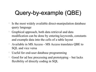 Query-by-example (QBE) Is the most widely available direct-manipulation database query language Graphical approach, both data retrieval and data modification can be done by entering keywords, constants and example data into the cells of a table layout Available in MS Access - MS Access translates QBE to SQL and vice versa Useful for end-user database programming Good for ad hoc processing and prototyping – but lacks flexibility of directly coding in SQL 